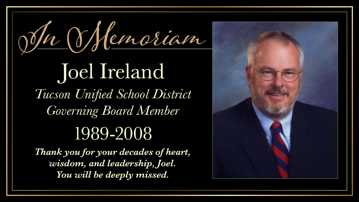In Memoriam. Joel Ireland. Tucson Unified School District. Governing Board Member. 1989-2008. Thank you for you decades of heart, wisdom, and leadership, Joel. You will be deeply missed.