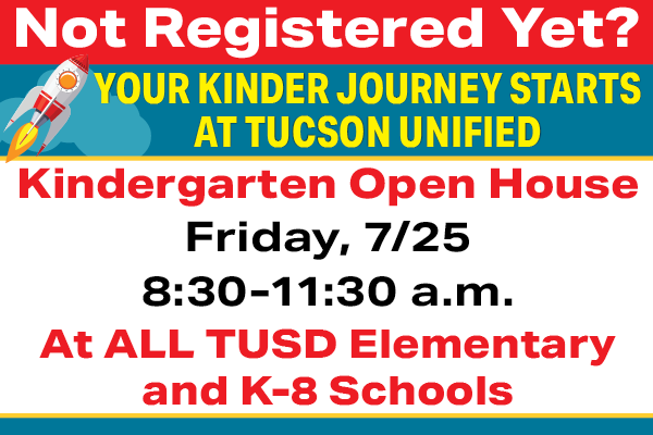 Not Registered Yet? Your Kinder Journey Starts at Tucson Unified | Kindergarten Open House | Friday, 7/25 8:30 - 11:30 a.m. At ALL TUSD Elementary and K-8 Schools