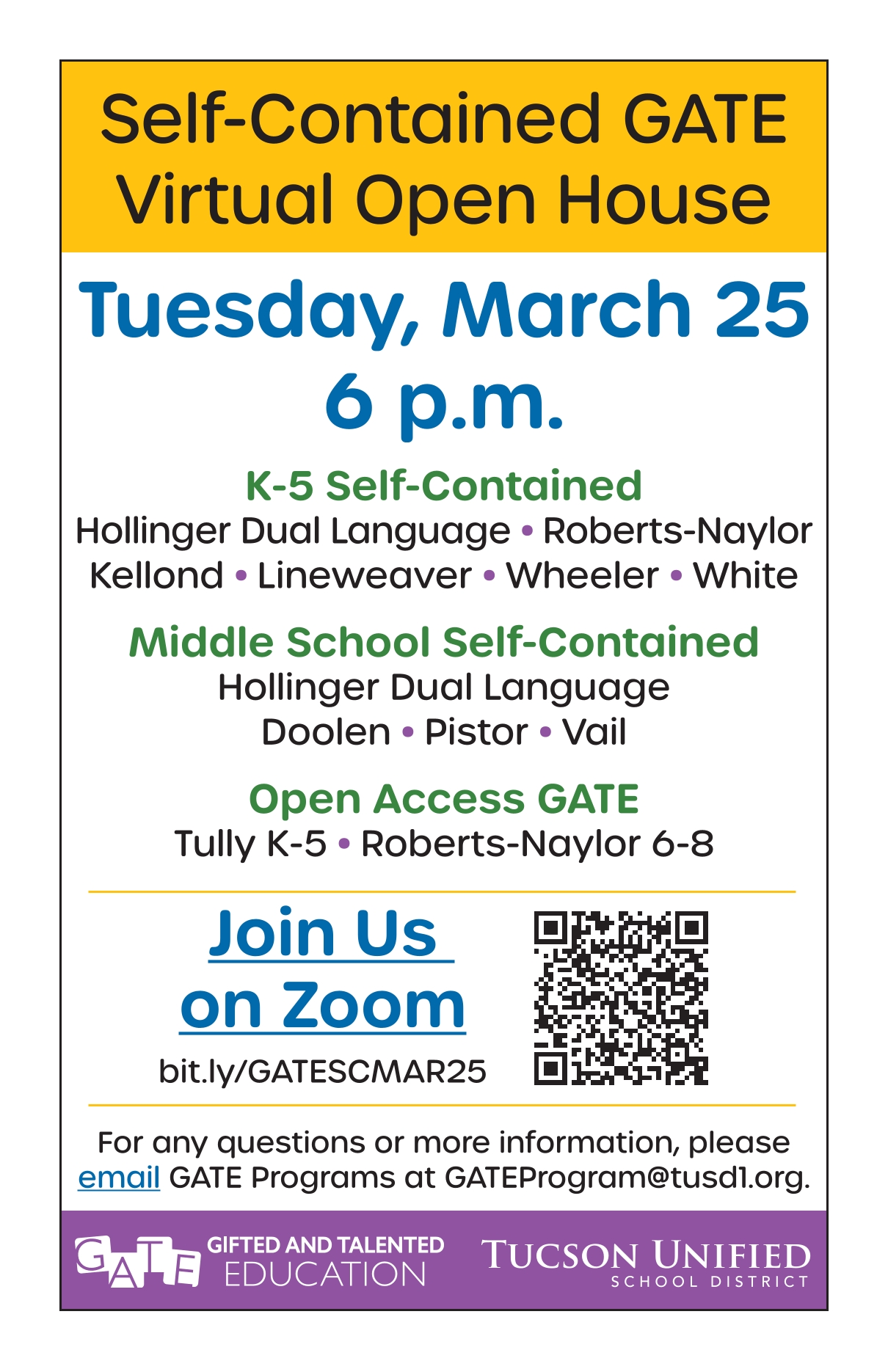 Self-Contained GATE Virtual Open House Tuesday, March 25 6 p.m. K-5 Self-Contained Hollinger Dual Language • Roberts-Naylor Kellond • Lineweaver • Wheeler • White Middle School Self-Contained Hollinger Dual Language Doolen • Pistor • Vail Open Access GATE Tully K-5 • Roberts-Naylor 6-8 Join Us on Zoom bit.ly/GATESCMAR25 For any questions or more information, please email GATE Programs at GATEProgram@tusd1.org. 