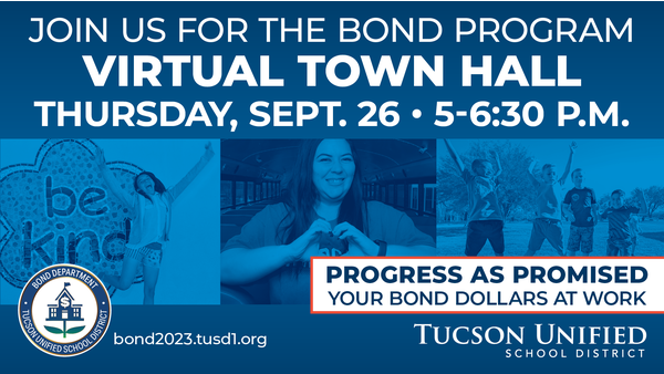 Join us for the Bond Program Virtual Town Hall Thursday, Sept. 26 5:00 - 6:30 pm Progress as Promised Your Bond Dollars at Work Tucson Unified School District