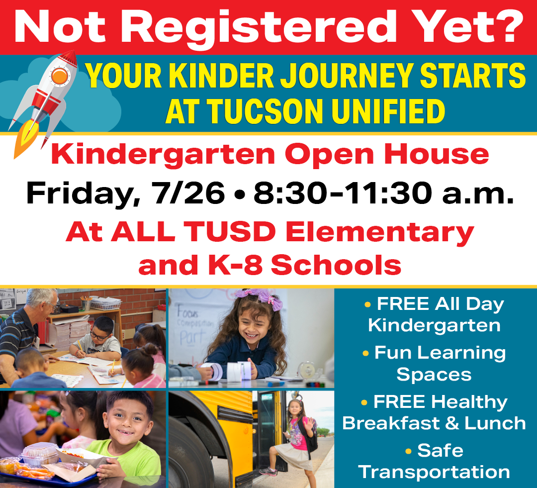 Not Registered Yet? Your Kinder Journey Starts at Tucson Unified Kindergarten Open House Friday, 7/26 8:30 - 11:30 am At ALL TUSD Elementary and K-8 Schools Free All Day Kindergarten, Fun Learning Spaces, FREE Healthy Breakfast and Lunch, Safe Transportation