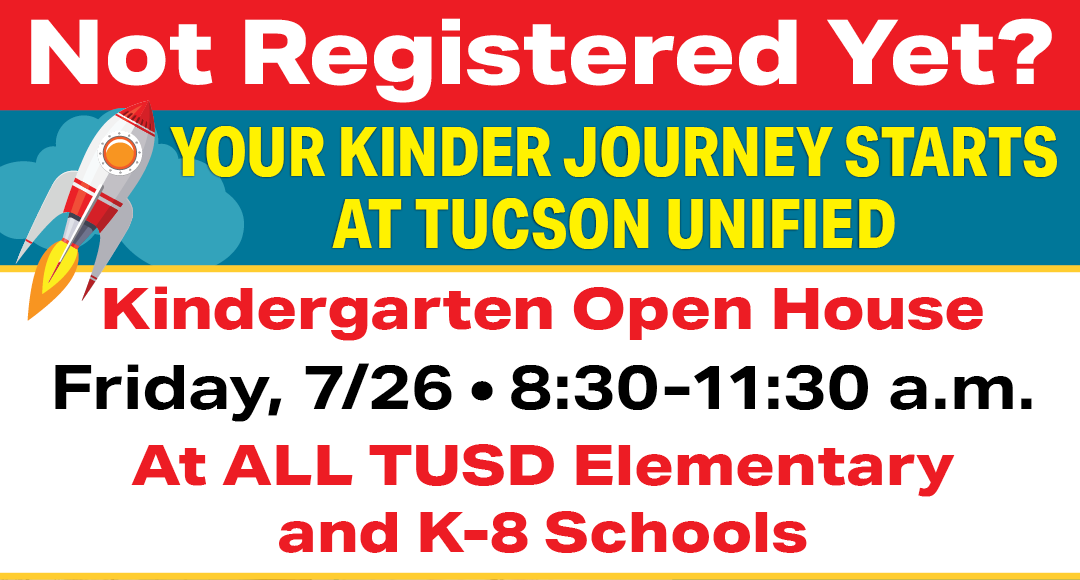 Not Registered Yet? Your Kinder Journey Starts at Tucson Unified Kindergarten Open House Friday, 7/26 8:30 - 11:30 am At ALL TUSD Elementary and K-8 Schools